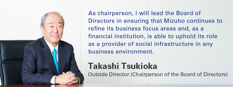 As chairperson, I will lead the Board of Directors in ensuring that Mizuho continues to refine its business focus areas and, as a financial institution, is able to uphold its role as a provider of social infrastructure in any business environment. Takashi Tsukioka Outside Director (Chairperson of the Board of Directors)